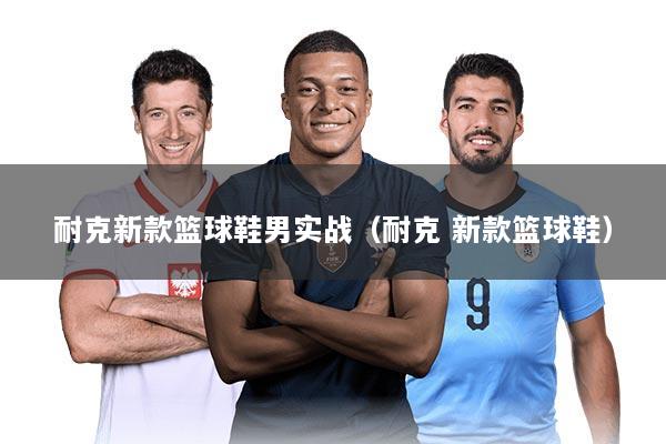 耐克新款篮球鞋男实战（耐克 新款篮球鞋）